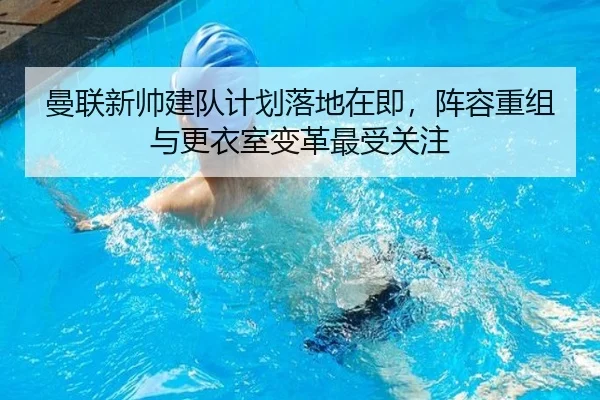 曼联新帅建队计划落地在即，阵容重组与更衣室变革最受关注